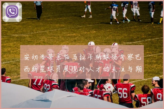 安切洛蒂亲临马拉卡纳球场考察巴西新星球员展现对人才的关注与期待