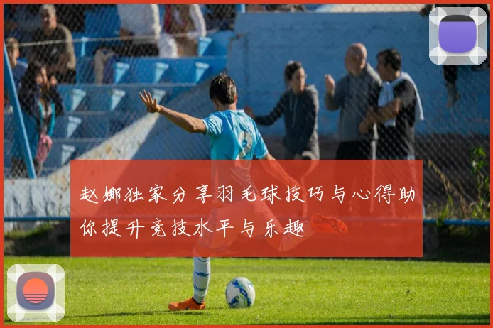 赵娜独家分享羽毛球技巧与心得助你提升竞技水平与乐趣