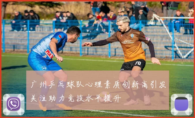 广州乒乓球队心理素质创新高引发关注助力竞技水平提升