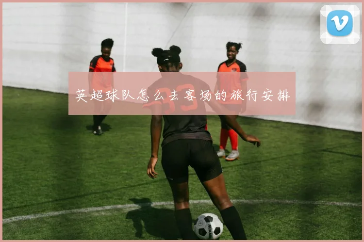 英超球队怎么去客场的旅行安排