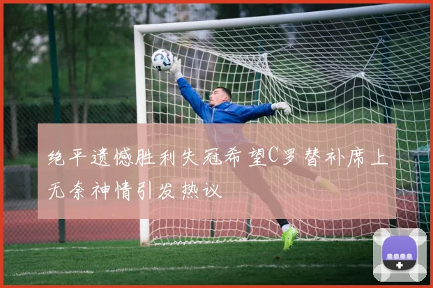 绝平遗憾胜利失冠希望C罗替补席上无奈神情引发热议