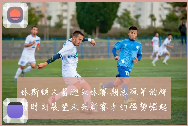 休斯顿火箭迎来休赛期总冠军的辉煌时刻展望未来新赛季的强势崛起