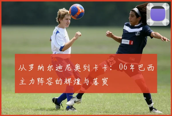 从罗纳尔迪尼奥到卡卡：06年巴西主力阵容的辉煌与落寞